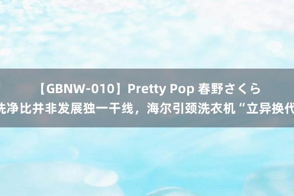 【GBNW-010】Pretty Pop 春野さくら 洗净比并非发展独一干线，海尔引颈洗衣机“立异换代”