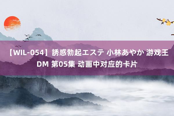 【WIL-054】誘惑勃起エステ 小林あやか 游戏王DM 第05集 动画中对应的卡片