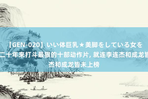 【GEN-020】いい体巨乳★美脚をしている女を犯す 近二十年来打斗最狠的十部动作片， 就连李连杰和成龙皆未上榜