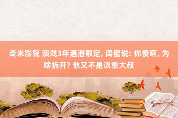 奇米影院 演戏3年遇潜限定， 闺蜜说: 你傻啊， 为啥拆开? 他又不是浓重大叔