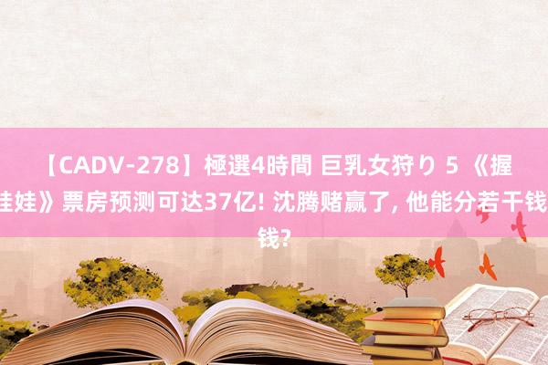 【CADV-278】極選4時間 巨乳女狩り 5 《握娃娃》票房预测可达37亿! 沈腾赌赢了， 他能分若干钱?