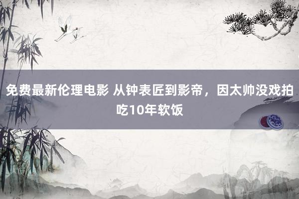 免费最新伦理电影 从钟表匠到影帝，因太帅没戏拍吃10年软饭