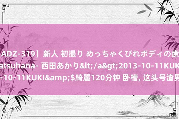 【ADZ-319】新人 初撮り めっちゃくびれボディの癒し系ガール 初花-hatsuhana- 西田あかり</a>2013-10-11KUKI&$綺麗120分钟 卧槽， 这头号渣男竟然翻红了