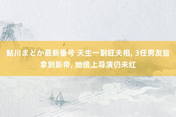 鮎川まどか最新番号 天生一副旺夫相， 3任男友皆拿到影帝， 她傍上导演仍未红