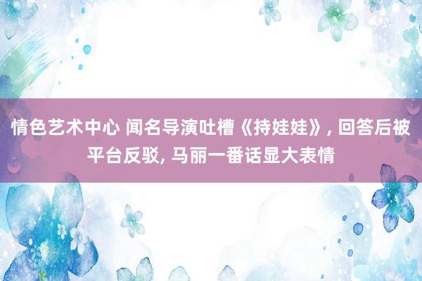 情色艺术中心 闻名导演吐槽《持娃娃》， 回答后被平台反驳， 马丽一番话显大表情