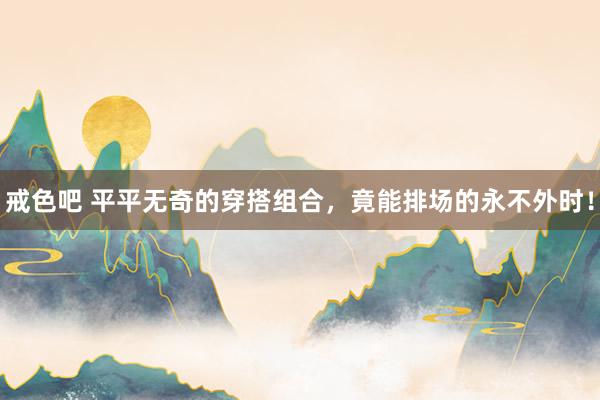 戒色吧 平平无奇的穿搭组合，竟能排场的永不外时！