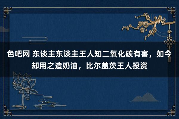 色吧网 东谈主东谈主王人知二氧化碳有害，如今却用之造奶油，比尔盖茨王人投资