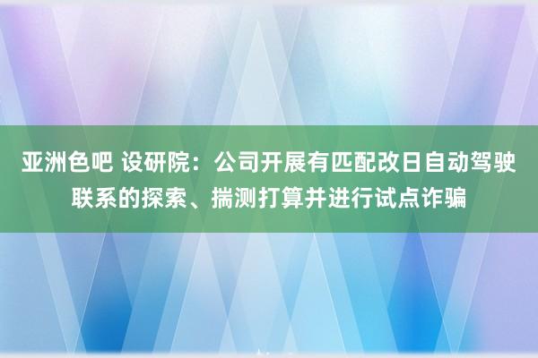 亚洲色吧 设研院：公司开展有匹配改日自动驾驶联系的探索、揣测打算并进行试点诈骗