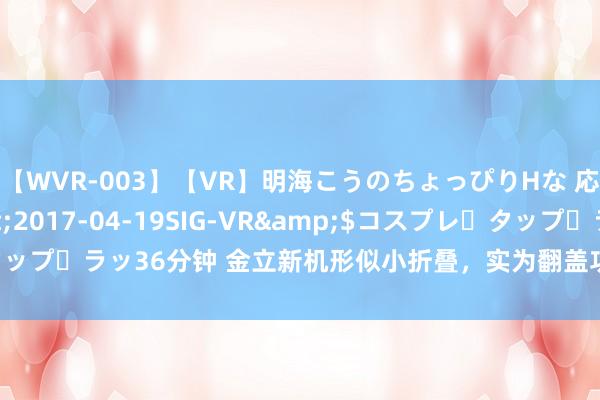 【WVR-003】【VR】明海こうのちょっぴりHな 応援 VR</a>2017-04-19SIG-VR&$コスプレ・タップ・ラッ36分钟 金立新机形似小折叠，实为翻盖功能机，379元享4G全网通