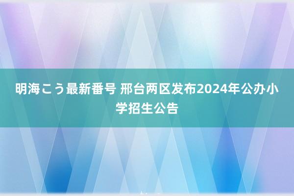 明海こう最新番号 邢台两区发布2024年公办小学招生公告