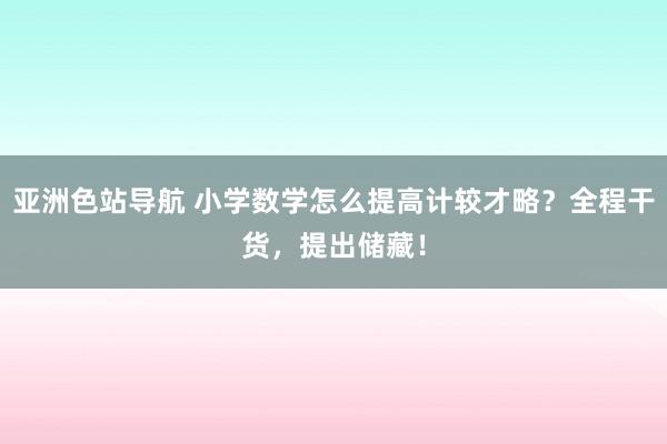 亚洲色站导航 小学数学怎么提高计较才略？全程干货，提出储藏！