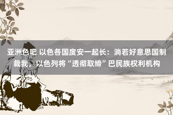 亚洲色吧 以色各国度安一起长：淌若好意思国制裁我，以色列将“透彻取缔”巴民族权利机构