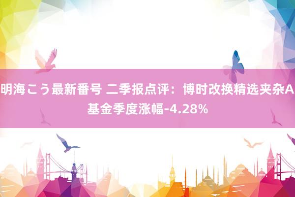 明海こう最新番号 二季报点评：博时改换精选夹杂A基金季度涨幅-4.28%