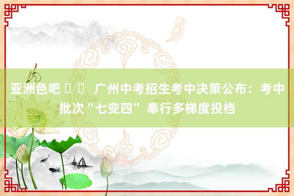 亚洲色吧 		 广州中考招生考中决策公布：考中批次“七变四” 奉行多梯度投档