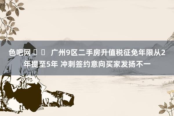 色吧网 		 广州9区二手房升值税征免年限从2年提至5年 冲刺签约意向买家发扬不一