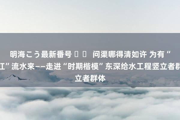 明海こう最新番号 		 问渠哪得清如许 为有“东江”流水来——走进“时期楷模”东深给水工程竖立者群体