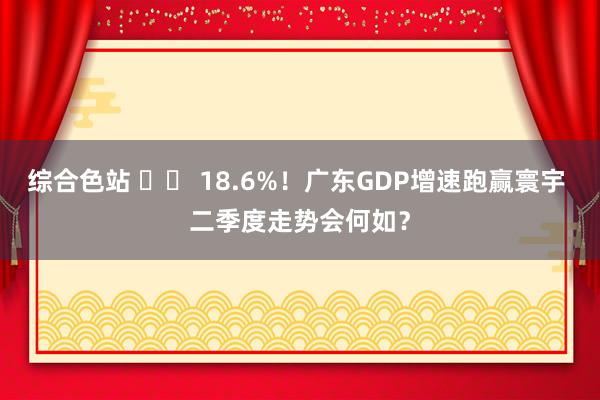 综合色站 		 18.6%！广东GDP增速跑赢寰宇 二季度走势会何如？