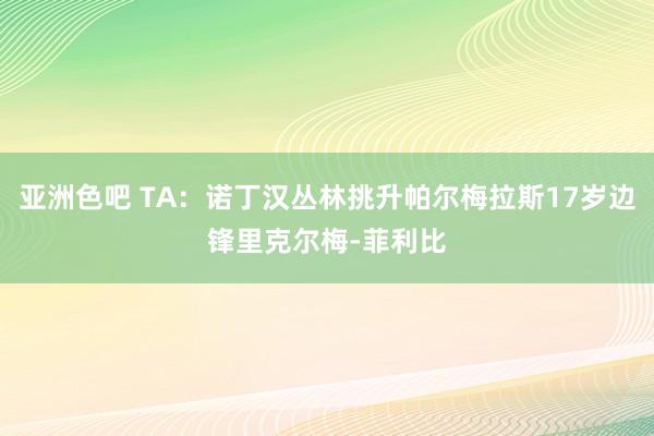 亚洲色吧 TA：诺丁汉丛林挑升帕尔梅拉斯17岁边锋里克尔梅-菲利比