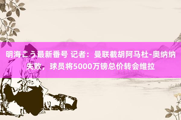 明海こう最新番号 记者：曼联截胡阿马杜-奥纳纳失败，球员将5000万镑总价转会维拉