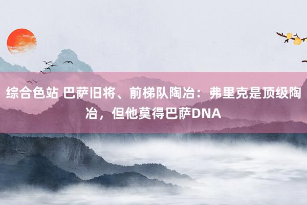 综合色站 巴萨旧将、前梯队陶冶：弗里克是顶级陶冶，但他莫得巴萨DNA