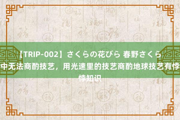 【TRIP-002】さくらの花びら 春野さくら 光速中无法商酌技艺，用光速里的技艺商酌地球技艺有悖知识