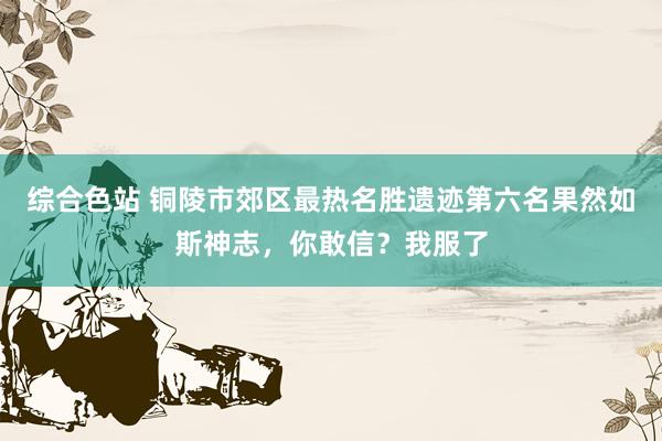 综合色站 铜陵市郊区最热名胜遗迹第六名果然如斯神志，你敢信？我服了