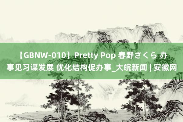 【GBNW-010】Pretty Pop 春野さくら 办事见习谋发展 优化结构促办事_大皖新闻 | 安徽网