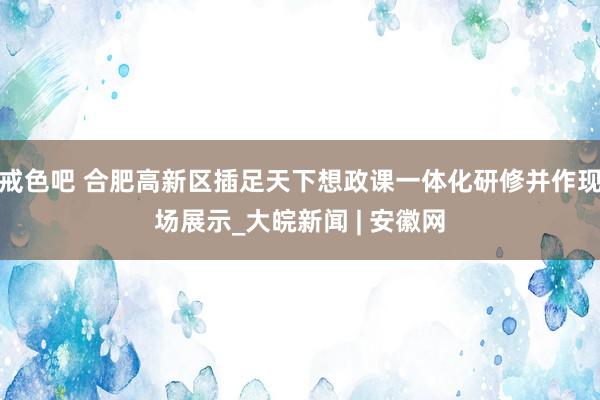 戒色吧 合肥高新区插足天下想政课一体化研修并作现场展示_大皖新闻 | 安徽网