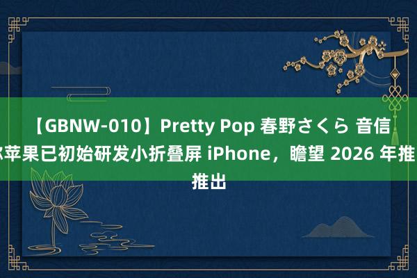 【GBNW-010】Pretty Pop 春野さくら 音信称苹果已初始研发小折叠屏 iPhone，瞻望 2026 年推出