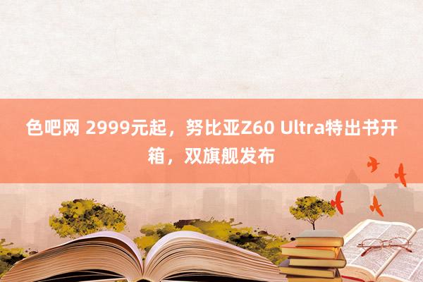 色吧网 2999元起，努比亚Z60 Ultra特出书开箱，双旗舰发布