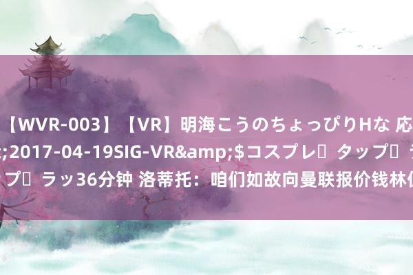 【WVR-003】【VR】明海こうのちょっぴりHな 応援 VR</a>2017-04-19SIG-VR&$コスプレ・タップ・ラッ36分钟 洛蒂托：咱们如故向曼联报价钱林伍德，金额为2500万欧+浮动