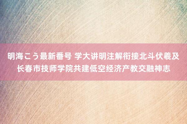 明海こう最新番号 学大讲明注解衔接北斗伏羲及长春市技师学院共建低空经济产教交融神志