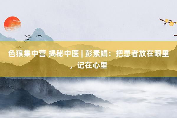 色狼集中营 揭秘中医 | 彭素娟：把患者放在眼里，记在心里