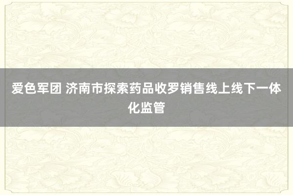 爱色军团 济南市探索药品收罗销售线上线下一体化监管