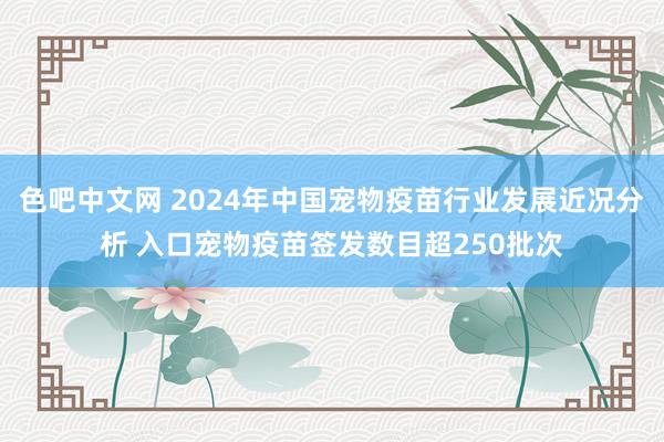 色吧中文网 2024年中国宠物疫苗行业发展近况分析 入口宠物疫苗签发数目超250批次