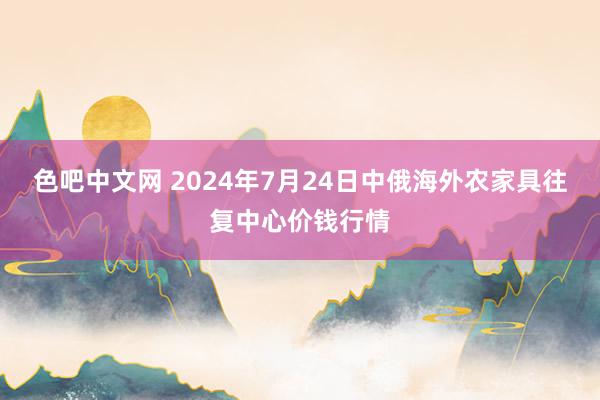 色吧中文网 2024年7月24日中俄海外农家具往复中心价钱行情