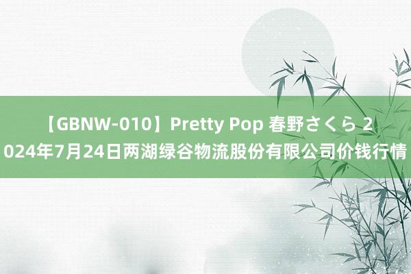 【GBNW-010】Pretty Pop 春野さくら 2024年7月24日两湖绿谷物流股份有限公司价钱行情