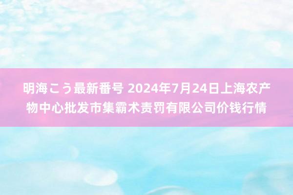 明海こう最新番号 2024年7月24日上海农产物中心批发市集霸术责罚有限公司价钱行情