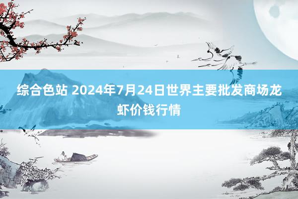 综合色站 2024年7月24日世界主要批发商场龙虾价钱行情