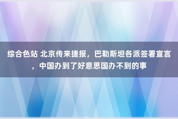 综合色站 北京传来捷报，巴勒斯坦各派签署宣言，中国办到了好意思国办不到的事