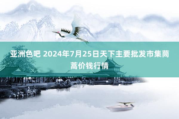 亚洲色吧 2024年7月25日天下主要批发市集茼蒿价钱行情