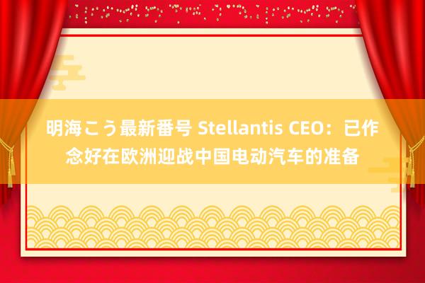 明海こう最新番号 Stellantis CEO：已作念好在欧洲迎战中国电动汽车的准备