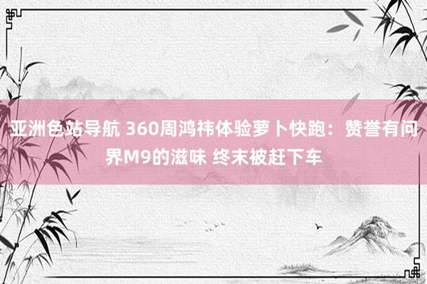 亚洲色站导航 360周鸿祎体验萝卜快跑：赞誉有问界M9的滋味 终末被赶下车