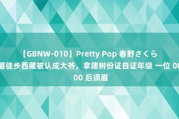 【GBNW-010】Pretty Pop 春野さくら 00后须眉徒步西藏被认成大爷，拿建树份证自证年级 一位 00 后须眉