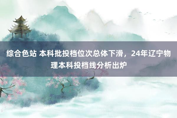 综合色站 本科批投档位次总体下滑，24年辽宁物理本科投档线分析出炉