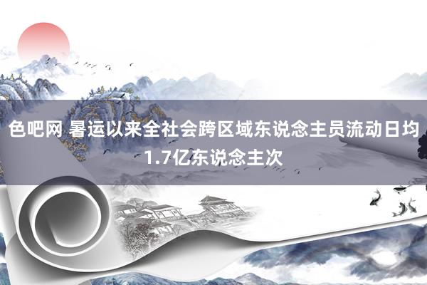 色吧网 暑运以来全社会跨区域东说念主员流动日均1.7亿东说念主次