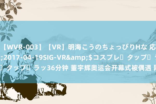 【WVR-003】【VR】明海こうのちょっぴりHな 応援 VR</a>2017-04-19SIG-VR&$コスプレ・タップ・ラッ36分钟 董宇辉奥运会开幕式被偶遇 网友直呼“接地气明星”