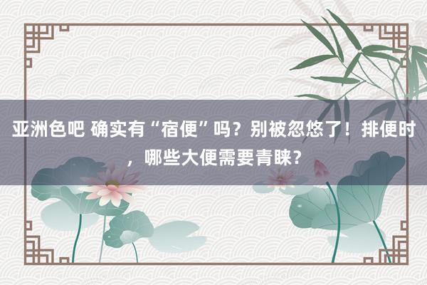 亚洲色吧 确实有“宿便”吗？别被忽悠了！排便时，哪些大便需要青睐？