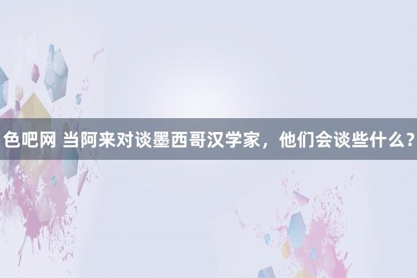 色吧网 当阿来对谈墨西哥汉学家，他们会谈些什么？