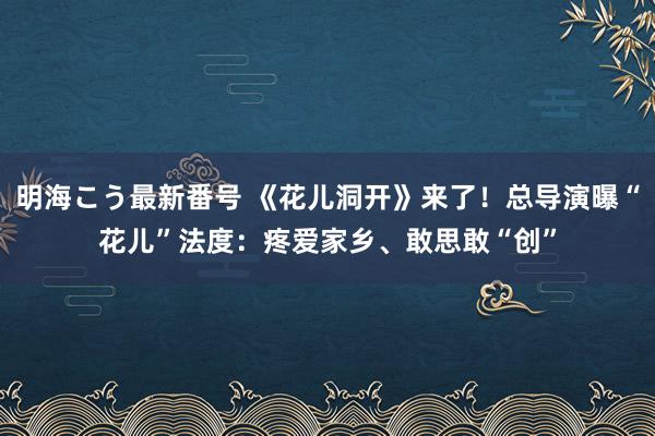 明海こう最新番号 《花儿洞开》来了！总导演曝“花儿”法度：疼爱家乡、敢思敢“创”